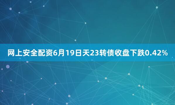 网上安全配资6月19日天23转债收盘下跌0.42%