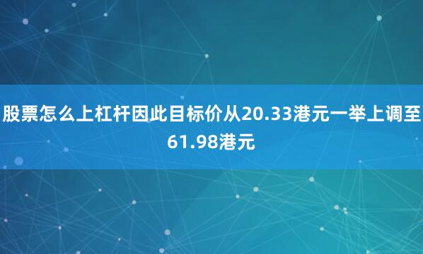 股票怎么上杠杆因此目标价从20.33港元一举上调至61.98港元