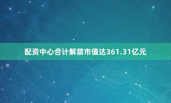 配资中心合计解禁市值达361.31亿元