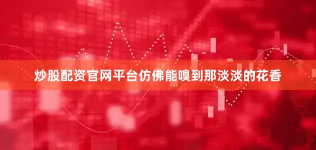 炒股配资官网平台仿佛能嗅到那淡淡的花香