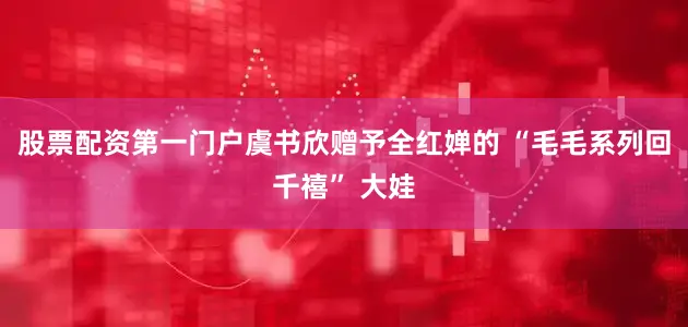 股票配资第一门户虞书欣赠予全红婵的 “毛毛系列回千禧” 大娃