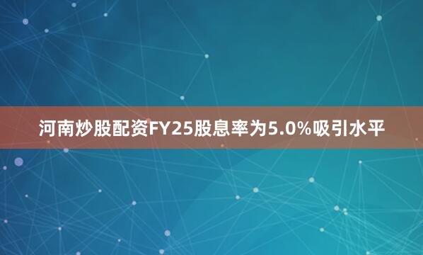 河南炒股配资FY25股息率为5.0%吸引水平