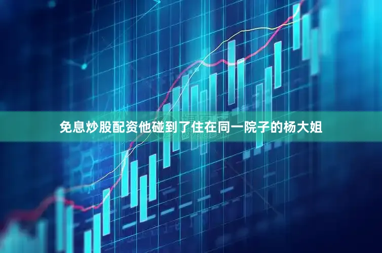 免息炒股配资他碰到了住在同一院子的杨大姐