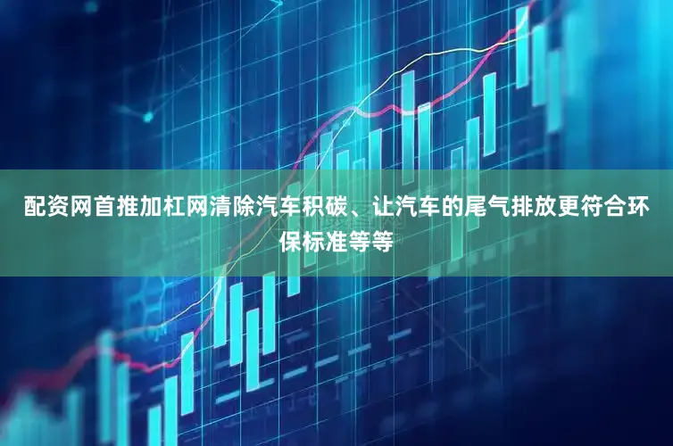 配资网首推加杠网清除汽车积碳、让汽车的尾气排放更符合环保标准等等