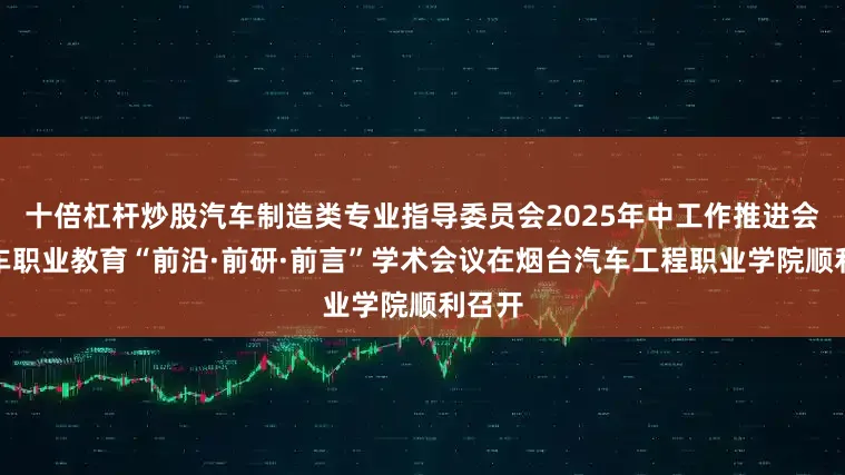 十倍杠杆炒股汽车制造类专业指导委员会2025年中工作推进会暨汽车职业教育“前沿·前研·前言”学术会议在烟台汽车工程职业学院顺利召开