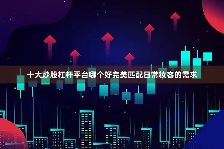 十大炒股杠杆平台哪个好完美匹配日常妆容的需求