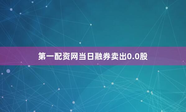 第一配资网当日融券卖出0.0股