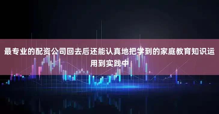 最专业的配资公司回去后还能认真地把学到的家庭教育知识运用到实践中